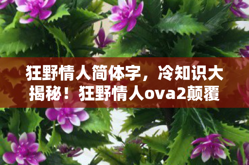 狂野情人简体字,冷知识大揭秘!狂野情人ova2颠覆设定,目瞪口呆的隐藏真相! 狂野情人简体字,冷知识大揭秘!狂野情人ova2颠覆设定,目瞪口呆的隐藏真相!