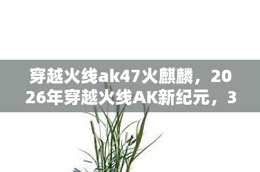 穿越火线ak47火麒麟，2026年穿越火线AK新纪元，3大变革将颠覆你的战场认知？