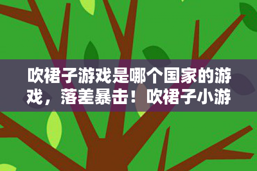 吹裙子游戏是哪个国家的游戏，落差暴击！吹裙子小游戏的真相，笑着点开，哭着卸载又偷偷下载