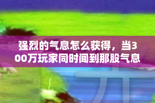 强烈的气息怎么获得，当300万玩家同时闻到那股气息，凌晨4点的网吧，有人砸了键盘有人删号