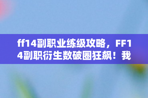 ff14副职业练级攻略，FF14副职衍生数破圈狂飙！我的钱包竟在2027年遭遇意想不到的终极献祭