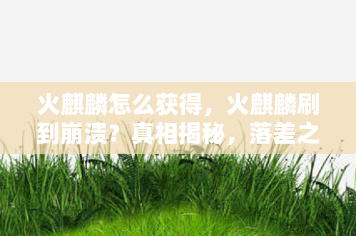 火麒麟怎么获得，火麒麟刷到崩溃？真相揭秘，落差之下笑着笑着，泪已沾襟