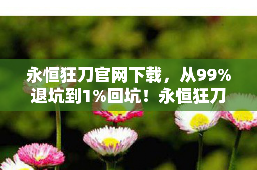 永恒狂刀官网下载，从99%退坑到1%回坑！永恒狂刀官网这波操作让我破防了！