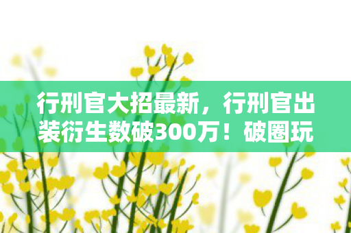 行刑官大招最新，行刑官出装衍生数破300万！破圈玩法竟让游戏元素席卷音乐时尚圈