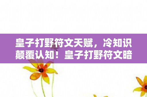 皇子打野符文天赋，冷知识颠覆认知！皇子打野符文暗藏的玄机，让你目瞪口呆！
