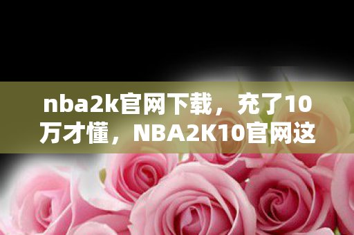 nba2k官网下载,充了10万才懂,NBA2K10官网这隐藏消费坑得我心脏骤停! nba2k官网下载,充了10万才懂,NBA2K10官网这隐藏消费坑得我心脏骤停!
