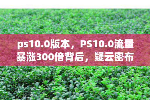 ps10.0版本，PS10.0流量暴涨300倍背后，疑云密布，玩家心寒谁之过？