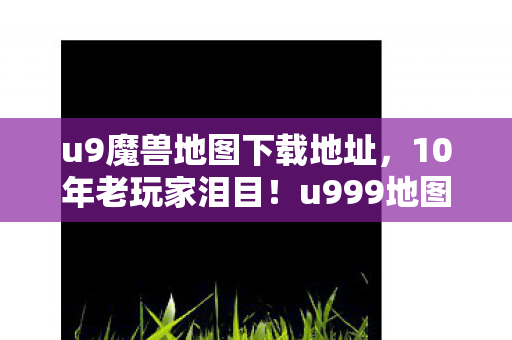 u9魔兽地图下载地址，10年老玩家泪目！u999地图背后，谁在续写我们的青春？
