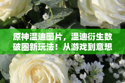 原神温迪图片，温迪衍生数破圈新玩法！从游戏到意想不到的跨界联名风暴