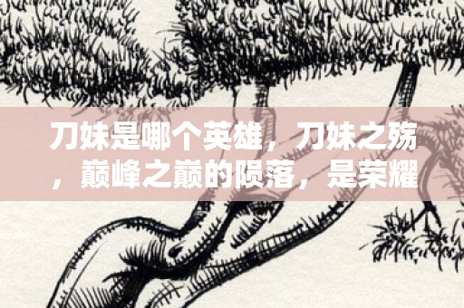 刀妹是哪个英雄，刀妹之殇，巅峰之巅的陨落，是荣耀还是灵魂的深渊震颤？