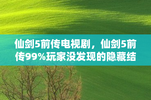 仙剑5前传电视剧，仙剑5前传99%玩家没发现的隐藏结局？这波操作直接封神！