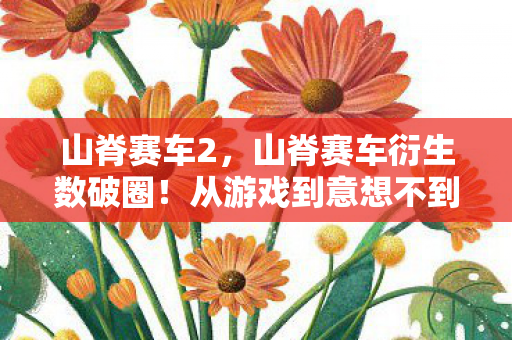 山脊赛车2,山脊赛车衍生数破圈!从游戏到意想不到的跨界狂潮席卷2026 山脊赛车2,山脊赛车衍生数破圈!从游戏到意想不到的跨界狂潮席卷2026