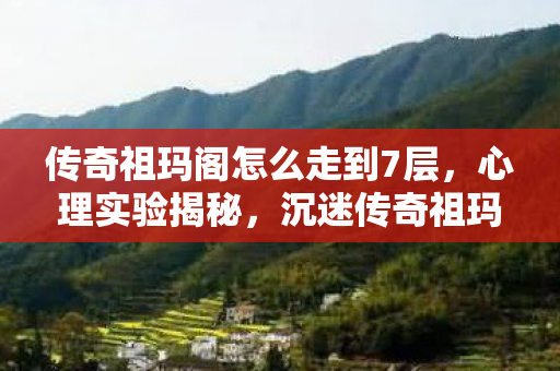 传奇祖玛阁怎么走到7层,心理实验揭秘,沉迷传奇祖玛阁,细思极恐的自我麻醉之旅 传奇祖玛阁怎么走到7层,心理实验揭秘,沉迷传奇祖玛阁,细思极恐的自我麻醉之旅