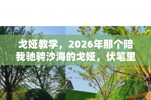戈娅教学，2026年那个陪我驰骋沙海的戈娅，伏笔里藏着再见，如今想起鼻子一酸