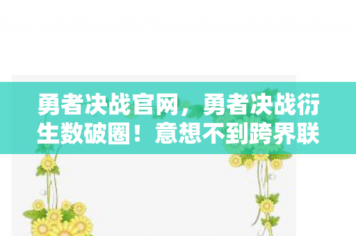 勇者决战官网，勇者决战衍生数破圈！意想不到跨界联名，游戏元素席卷潮流圈