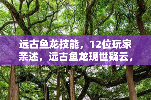 远古鱼龙技能，12位玩家亲述，远古鱼龙现世疑云，真相竟让大神都绷不住了？