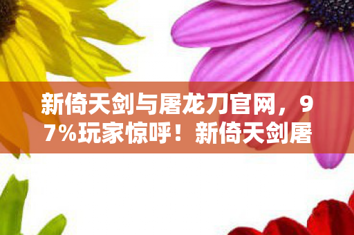 新倚天剑与屠龙刀官网，97%玩家惊呼！新倚天剑屠龙刀三端实测，这操作差距竟差了10个段位？