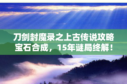 刀剑封魔录之上古传说攻略宝石合成，15年谜局终解！刀剑封魔录上古传说为何让百万玩家泪目？