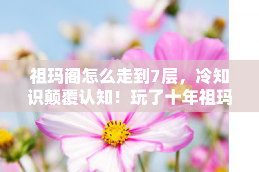 祖玛阁怎么走到7层,冷知识颠覆认知!玩了十年祖玛阁,真相让我目瞪口呆 祖玛阁怎么走到7层,冷知识颠覆认知!玩了十年祖玛阁,真相让我目瞪口呆