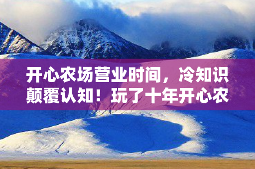 开心农场营业时间,冷知识颠覆认知!玩了十年开心农场的我,竟被这些真相惊得目瞪口呆! 开心农场营业时间,冷知识颠覆认知!玩了十年开心农场的我,竟被这些真相惊得目瞪口呆!