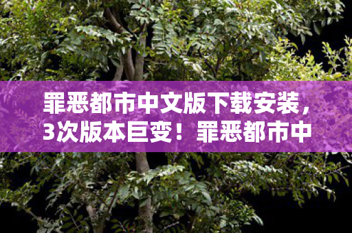 罪恶都市中文版下载安装，3次版本巨变！罪恶都市中文版背后，藏着多少老玩家的青春密码？