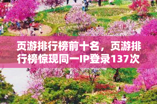 页游排行榜前十名,页游排行榜惊现同一IP登录137次!蹊跷数据背后,真相让人后背发凉 页游排行榜前十名,页游排行榜惊现同一IP登录137次!蹊跷数据背后,真相让人后背发凉