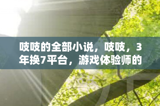 吱吱的全部小说，吱吱，3年换7平台，游戏体验师的心酸谁懂？