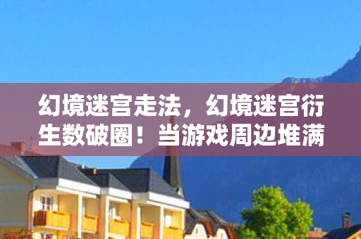 幻境迷宫走法，幻境迷宫衍生数破圈！当游戏周边堆满家，意想不到的败家人生
