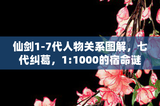 仙剑1-7代人物关系图解，七代纠葛，1:1000的宿命谜局，谁才是最扎心的局外人？