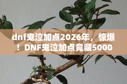 dnf鬼泣加点2026年,惊爆!DNF鬼泣加点竟藏5000元隐情,老玩家吓一跳,这坑谁填? dnf鬼泣加点2026年,惊爆!DNF鬼泣加点竟藏5000元隐情,老玩家吓一跳,这坑谁填?
