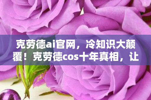 克劳德ai官网，冷知识大颠覆！克劳德cos十年真相，让你目瞪口呆的自我处刑