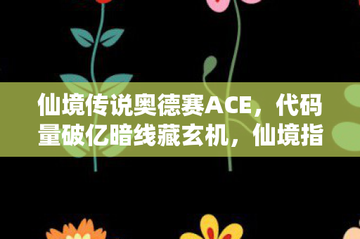 仙境传说奥德赛ACE，代码量破亿暗线藏玄机，仙境指挥官的头皮发麻逆袭