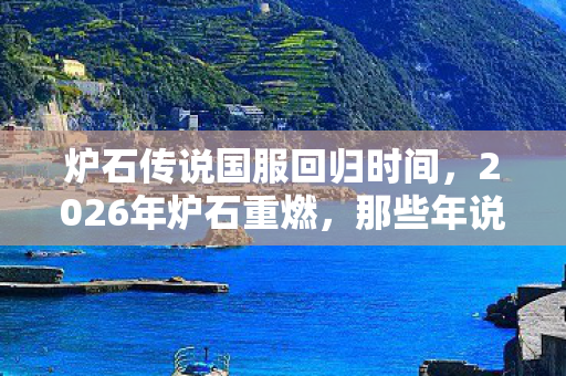 炉石传说国服回归时间,2026年炉石重燃,那些年说好再战的人,伏笔里藏着谁的鼻子一酸? 炉石传说国服回归时间,2026年炉石重燃,那些年说好再战的人,伏笔里藏着谁的鼻子一酸?