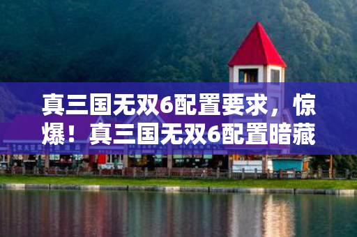 真三国无双6配置要求，惊爆！真三国无双6配置暗藏的10大玄机，玩家竟被蒙在鼓里多年？