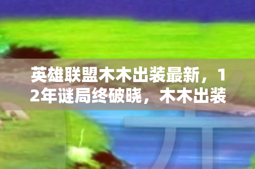 英雄联盟木木出装最新,12年谜局终破晓,木木出装进化史里藏着千万玩家的泪目青春 英雄联盟木木出装最新,12年谜局终破晓,木木出装进化史里藏着千万玩家的泪目青春