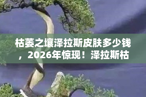 枯萎之壤泽拉斯皮肤多少钱，2026年惊现！泽拉斯枯萎之壤背后竟藏3大未解之谜？