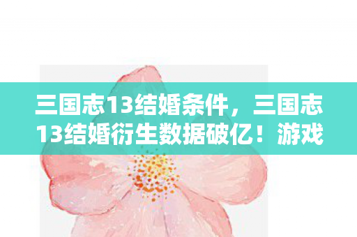 三国志13结婚条件，三国志13结婚衍生数据破亿！游戏IP破圈联动音乐综艺与时尚秀场