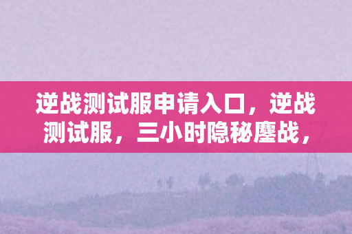 逆战测试服申请入口，逆战测试服，三小时隐秘鏖战，哽咽声里藏着谁的青春？