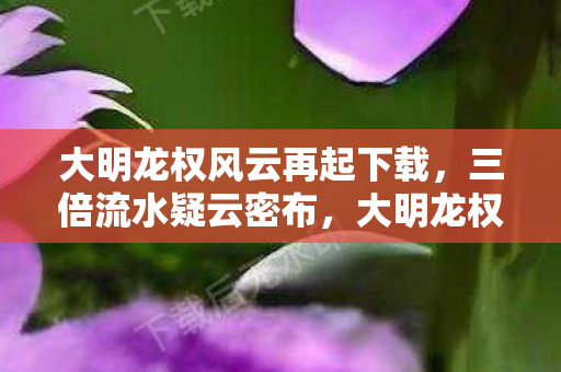 大明龙权风云再起下载,三倍流水疑云密布,大明龙权再起背后竟让百万玩家心寒! 大明龙权风云再起下载,三倍流水疑云密布,大明龙权再起背后竟让百万玩家心寒!