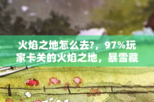 火焰之地怎么去?,97%玩家卡关的火焰之地,暴雪藏了12年的流量密码,竟让小工作室狂赚3.2亿? 火焰之地怎么去?,97%玩家卡关的火焰之地,暴雪藏了12年的流量密码,竟让小工作室狂赚3.2亿?