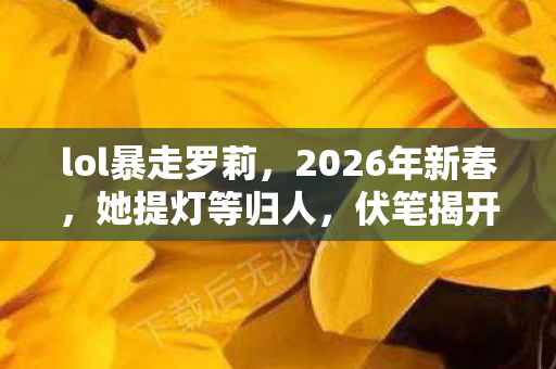 lol暴走罗莉,2026年新春,她提灯等归人,伏笔揭开时我鼻子一酸 lol暴走罗莉,2026年新春,她提灯等归人,伏笔揭开时我鼻子一酸