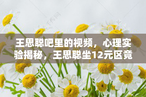 王思聪吧里的视频，心理实验揭秘，王思聪坐12元区竟暗藏沉迷陷阱？细思极恐！