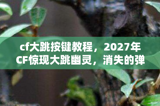cf大跳按键教程，2027年CF惊现大跳幽灵，消失的弹道轨迹与毛骨悚然的自循环悬案