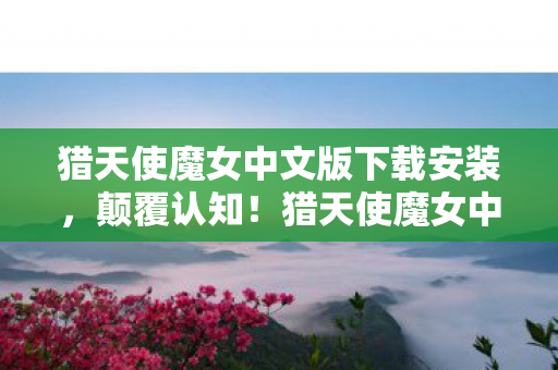 猎天使魔女中文版下载安装，颠覆认知！猎天使魔女中文版下载背后，这些设计让你目瞪口呆