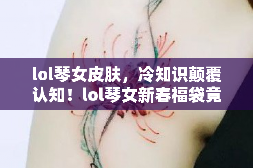 lol琴女皮肤，冷知识颠覆认知！lol琴女新春福袋竟藏目瞪口呆的拆弹级设计