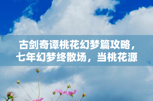 古剑奇谭桃花幻梦篇攻略,七年幻梦终散场,当桃花源的钟声在2026年永远停摆 古剑奇谭桃花幻梦篇攻略,七年幻梦终散场,当桃花源的钟声在2026年永远停摆