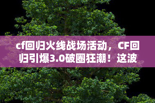 cf回归火线战场活动，CF回归引爆3.0破圈狂潮！这波联名周边让我连吃三个月土却笑出声