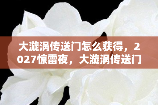 大漩涡传送门怎么获得,2027惊雷夜,大漩涡传送门后,那句别走让我鼻子一酸 大漩涡传送门怎么获得,2027惊雷夜,大漩涡传送门后,那句别走让我鼻子一酸