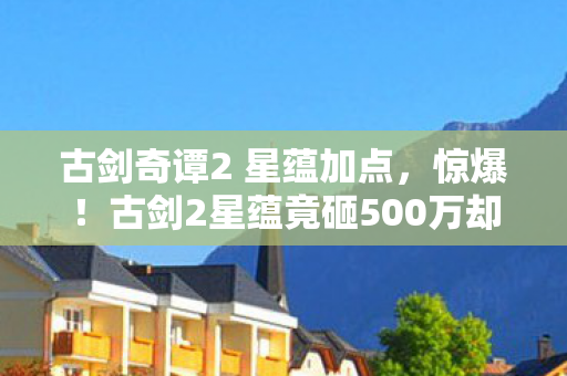 古剑奇谭2 星蕴加点，惊爆！古剑2星蕴竟砸500万却藏惊天隐情，结果让人吓一跳！