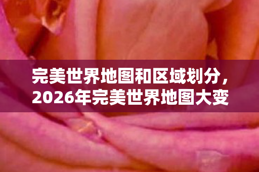 完美世界地图和区域划分，2026年完美世界地图大变天！惊喜还是惊吓？悬念拉满！